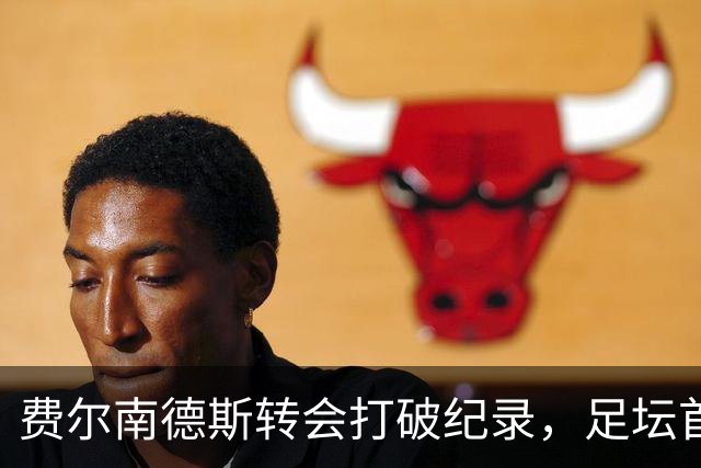 费尔南德斯转会打破纪录，足坛首位两笔超亿运动员